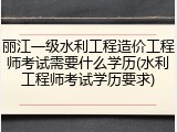丽江一级水利工程造价工程师考试需要什么学历(水利工程师考试学历要求)
