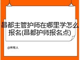 昌都主管护师在哪里学怎么报名(昌都护师报名点)
