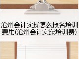 沧州会计实操怎么报名培训费用(沧州会计实操培训费)