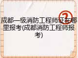 成都一级消防工程师证在哪里报考(成都消防工程师报考)