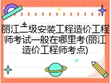 丽江二级安装工程造价工程师考试一般在哪里考(丽江造价工程师考点)