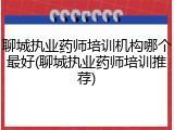 聊城执业药师培训机构哪个最好(聊城执业药师培训推荐)