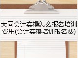 大同会计实操怎么报名培训费用(会计实操培训报名费)