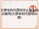 太原专利代理师怎么报名培训费用(太原专利代理培训费)