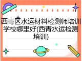 西青区水运材料检测师培训学校哪里好(西青水运检测培训)