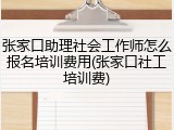 张家口助理社会工作师怎么报名培训费用(张家口社工培训费)