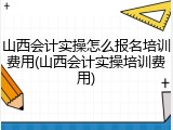 山西会计实操怎么报名培训费用(山西会计实操培训费用)