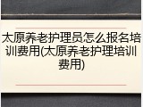 太原养老护理员怎么报名培训费用(太原养老护理培训费用)