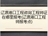 辽源港口工程咨询工程师证在哪里报考(辽源港口工程师报考点)