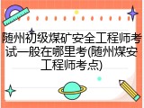 随州初级煤矿安全工程师考试一般在哪里考(随州煤安工程师考点)