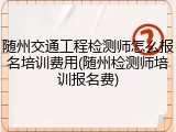 随州交通工程检测师怎么报名培训费用(随州检测师培训报名费)