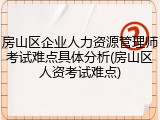 房山区企业人力资源管理师考试难点具体分析(房山区人资考试难点)