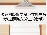 拉萨四级保安员证在哪里报考(拉萨保安员证报考点)