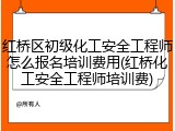 红桥区初级化工安全工程师怎么报名培训费用(红桥化工安全工程师培训费)