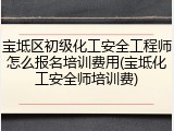 宝坻区初级化工安全工程师怎么报名培训费用(宝坻化工安全师培训费)