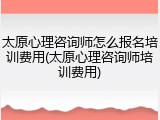 太原心理咨询师怎么报名培训费用(太原心理咨询师培训费用)