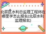 北辰区水利总监理工程师在哪里学怎么报名(北辰水利监理报名)