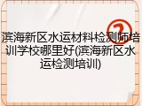 滨海新区水运材料检测师培训学校哪里好(滨海新区水运检测培训)