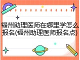 福州助理医师在哪里学怎么报名(福州助理医师报名点)