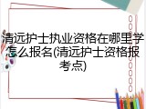 清远护士执业资格在哪里学怎么报名(清远护士资格报考点)