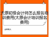 太原初级会计师怎么报名培训费用(太原会计培训报名费用)