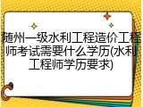 随州一级水利工程造价工程师考试需要什么学历(水利工程师学历要求)