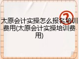 太原会计实操怎么报名培训费用(太原会计实操培训费用)