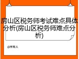 房山区税务师考试难点具体分析(房山区税务师难点分析)