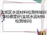 宝坻区水运材料检测师培训学校哪里好(宝坻水运材料检测培训)