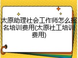 太原助理社会工作师怎么报名培训费用(太原社工培训费用)