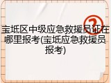 宝坻区中级应急救援员证在哪里报考(宝坻应急救援员报考)