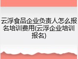 云浮食品企业负责人怎么报名培训费用(云浮企业培训报名)