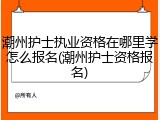 潮州护士执业资格在哪里学怎么报名(潮州护士资格报名)