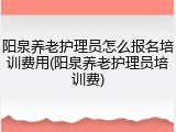阳泉养老护理员怎么报名培训费用(阳泉养老护理员培训费)