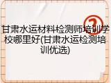 甘肃水运材料检测师培训学校哪里好(甘肃水运检测培训优选)
