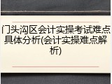 门头沟区会计实操考试难点具体分析(会计实操难点解析)