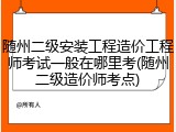 随州二级安装工程造价工程师考试一般在哪里考(随州二级造价师考点)