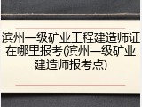 滨州一级矿业工程建造师证在哪里报考(滨州一级矿业建造师报考点)