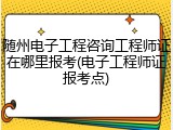 随州电子工程咨询工程师证在哪里报考(电子工程师证报考点)