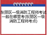 东丽区一级消防工程师考试一般在哪里考(东丽区一级消防工程师考点)
