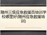 随州三级应急救援员培训学校哪里好(随州应急救援培训)