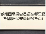 潮州四级保安员证在哪里报考(潮州保安员证报考点)