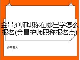 金昌护师职称在哪里学怎么报名(金昌护师职称报名点)