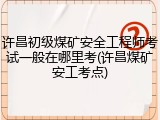 许昌初级煤矿安全工程师考试一般在哪里考(许昌煤矿安工考点)