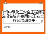 白银中级化工安全工程师怎么报名培训费用(化工安全工程师培训费用)