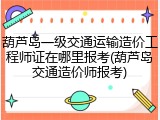 葫芦岛一级交通运输造价工程师证在哪里报考(葫芦岛交通造价师报考)