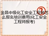 金昌中级化工安全工程师怎么报名培训费用(化工安全工程师报考)
