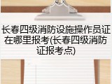 长春四级消防设施操作员证在哪里报考(长春四级消防证报考点)