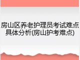 房山区养老护理员考试难点具体分析(房山护考难点)