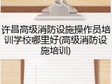 许昌高级消防设施操作员培训学校哪里好(高级消防设施培训)